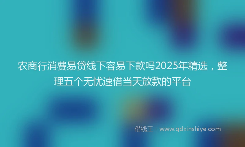农商行消费易贷线下容易下款吗2025年精选，整理五个无忧速借当天放款的平台