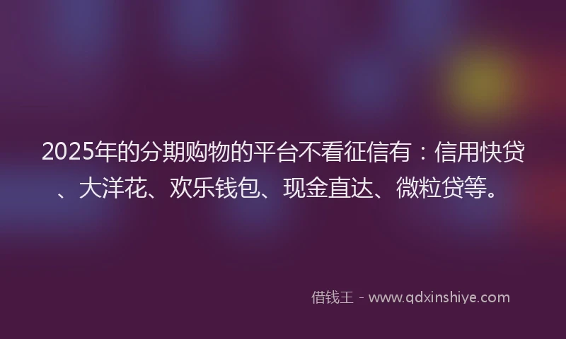 2025年的分期购物的平台不看征信有：信用快贷、大洋花、欢乐钱包、现金直达、微粒贷等。