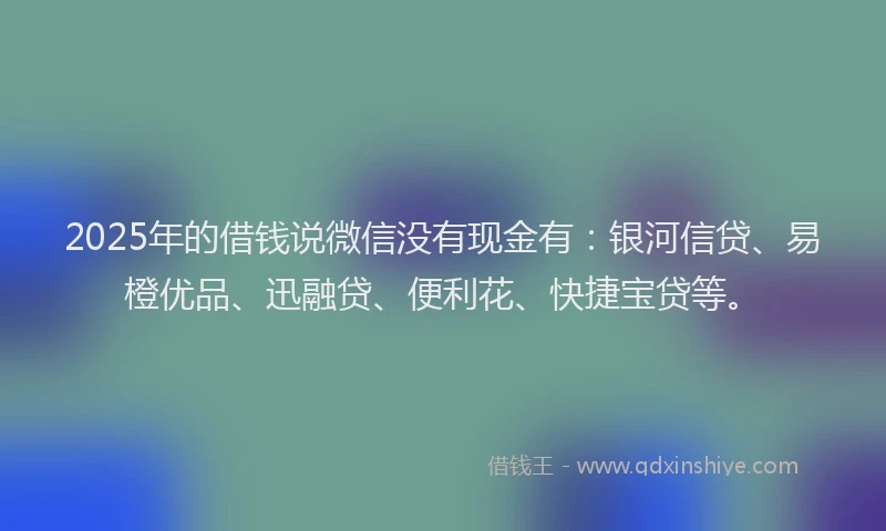 2025年的借钱说微信没有现金有：银河信贷、易橙优品、迅融贷、便利花、快捷宝贷等。