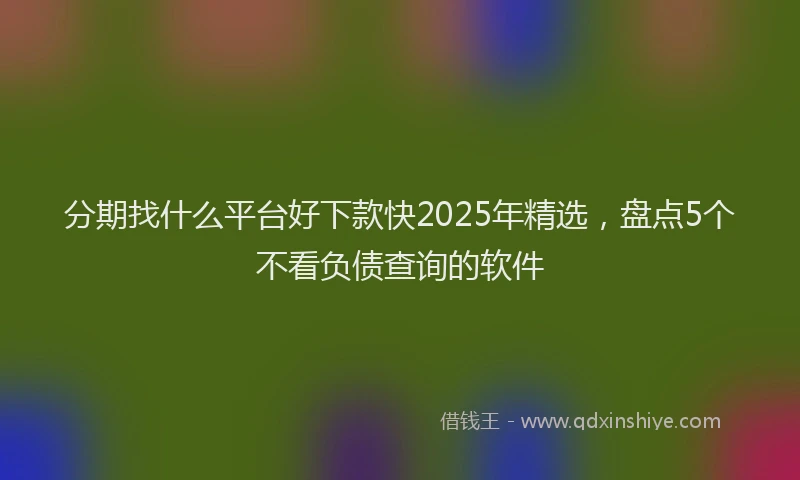 分期找什么平台好下款快2025年精选，盘点5个不看负债查询的软件