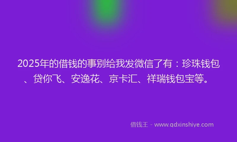 2025年的借钱的事别给我发微信了有：珍珠钱包、贷你飞、安逸花、京卡汇、祥瑞钱包宝等。