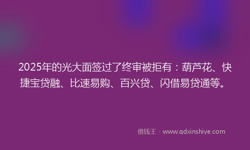 2025年的光大面签过了终审被拒有：葫芦花、快捷宝贷融、比速易购、百兴贷、闪借易贷通等。