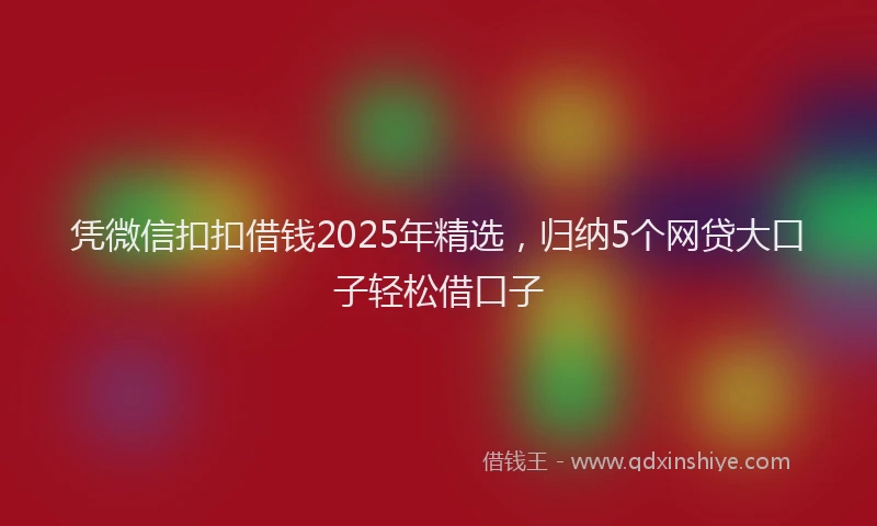 凭微信扣扣借钱2025年精选，归纳5个网贷大口子轻松借口子
