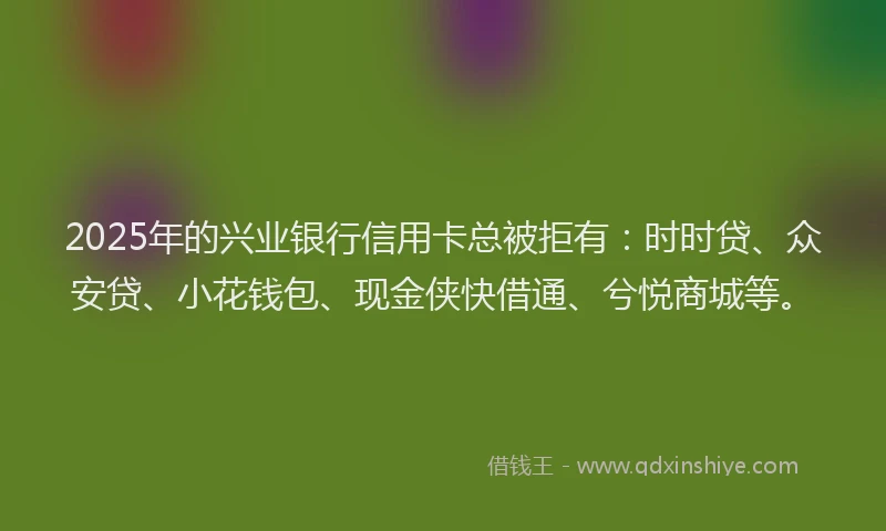 2025年的兴业银行信用卡总被拒有：时时贷、众安贷、小花钱包、现金侠快借通、兮悦商城等。