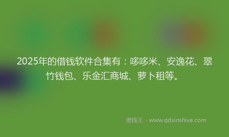 2025年的借钱软件合集有：哆哆米、安逸花、翠竹钱包、乐金汇商城、萝卜租等。