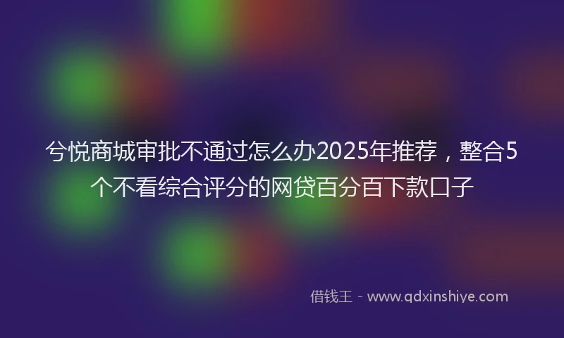 兮悦商城审批不通过怎么办2025年推荐，整合5个不看综合评分的网贷百分百下款口子