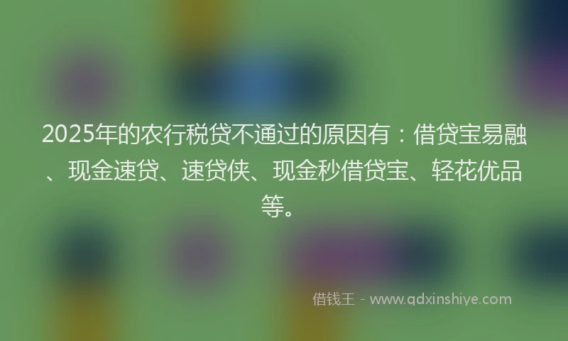 2025年的农行税贷不通过的原因有：借贷宝易融、现金速贷、速贷侠、现金秒借贷宝、轻花优品等。