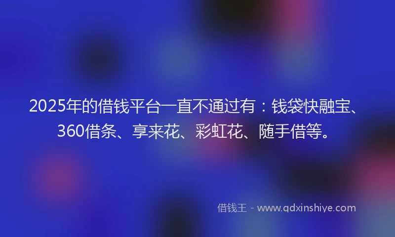 2025年的借钱平台一直不通过有：钱袋快融宝、360借条、享来花、彩虹花、随手借等。