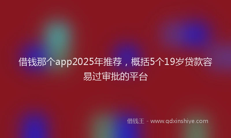 借钱那个app2025年推荐，概括5个19岁贷款容易过审批的平台