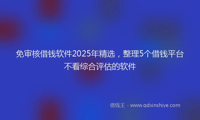 免审核借钱软件2025年精选，整理5个借钱平台不看综合评估的软件