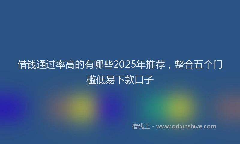 借钱通过率高的有哪些2025年推荐，整合五个门槛低易下款口子