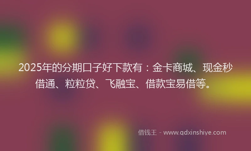 2025年的分期口子好下款有：金卡商城、现金秒借通、粒粒贷、飞融宝、借款宝易借等。