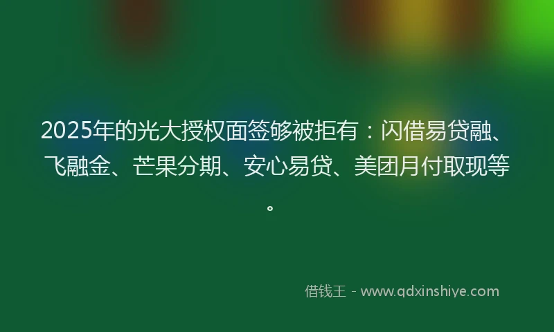 2025年的光大授权面签够被拒有：闪借易贷融、飞融金、芒果分期、安心易贷、美团月付取现等。