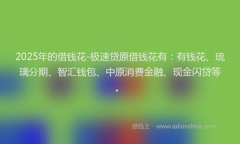 2025年的借钱花-极速贷原借钱花有：有钱花、琉璃分期、智汇钱包、中原消费金融、现金闪贷等。