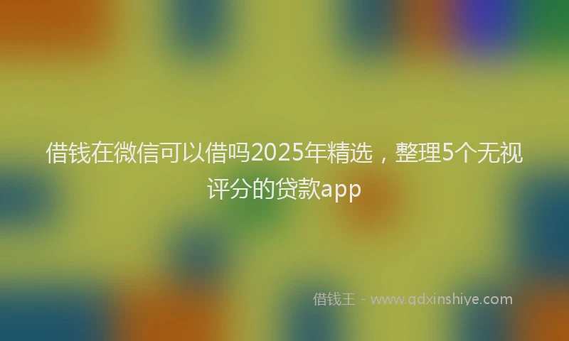 借钱在微信可以借吗2025年精选，整理5个无视评分的贷款app