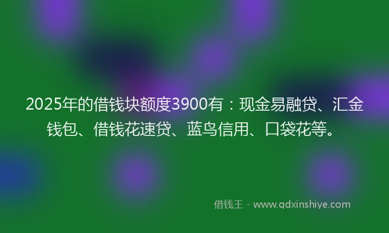 2025年的借钱块额度3900有：现金易融贷、汇金钱包、借钱花速贷、蓝鸟信用、口袋花等。
