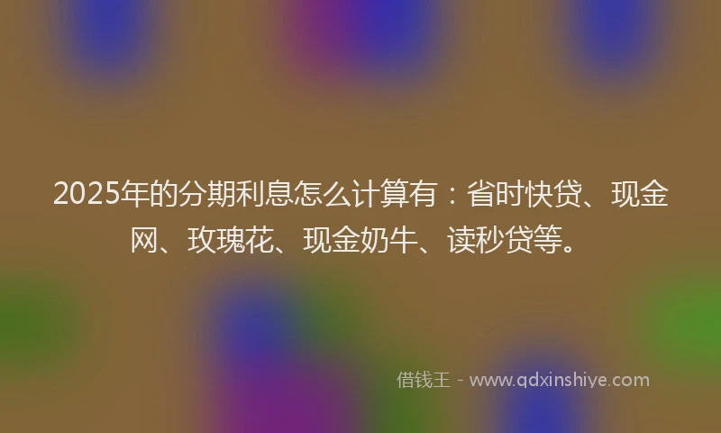 2025年的分期利息怎么计算有：省时快贷、现金网、玫瑰花、现金奶牛、读秒贷等。