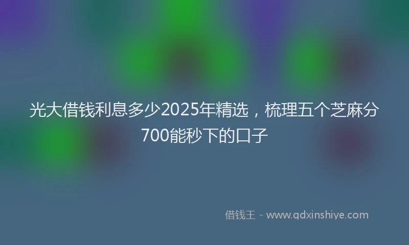 光大借钱利息多少2025年精选，梳理五个芝麻分700能秒下的口子