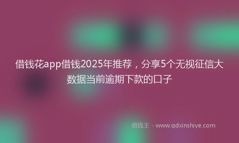 借钱花app借钱2025年推荐，分享5个无视征信大数据当前逾期下款的口子