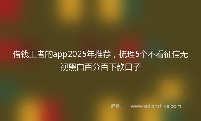 借钱王者的app2025年推荐，梳理5个不看征信无视黑白百分百下款口子