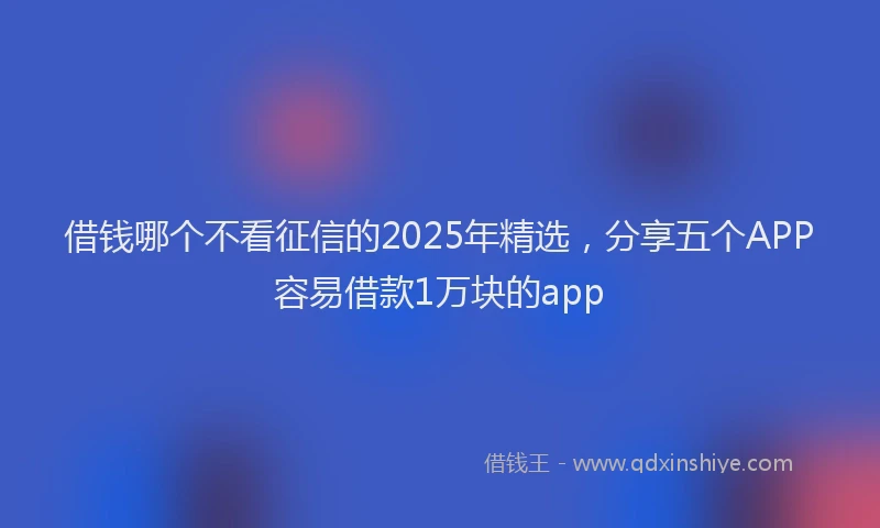 借钱哪个不看征信的2025年精选，分享五个APP容易借款1万块的app