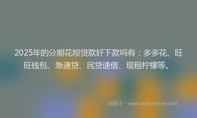 2025年的分期花呗贷款好下款吗有：多多花、旺旺钱包、急速贷、民贷速借、现租柠檬等。