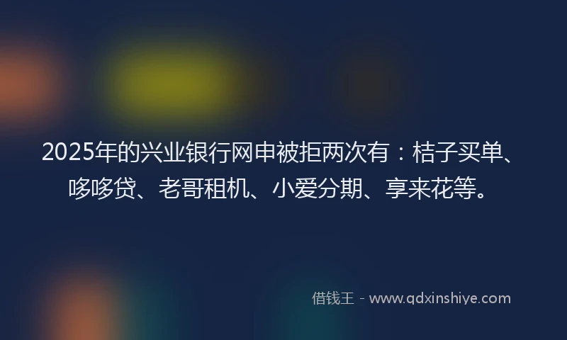 2025年的兴业银行网申被拒两次有：桔子买单、哆哆贷、老哥租机、小爱分期、享来花等。