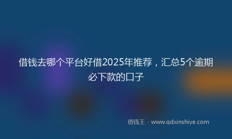 借钱去哪个平台好借2025年推荐，汇总5个逾期必下款的口子