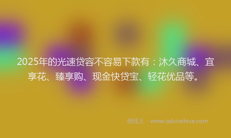 2025年的光速贷容不容易下款有：沐久商城、宜享花、臻享购、现金快贷宝、轻花优品等。