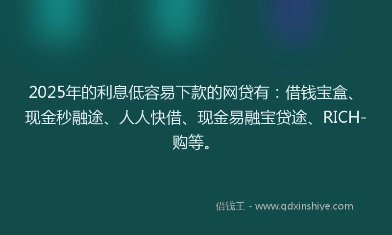 2025年的利息低容易下款的网贷有：借钱宝盒、现金秒融途、人人快借、现金易融宝贷途、RICH-购等。