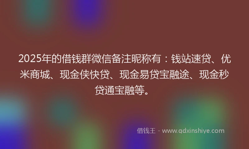 2025年的借钱群微信备注昵称有：钱站速贷、优米商城、现金侠快贷、现金易贷宝融途、现金秒贷通宝融等。