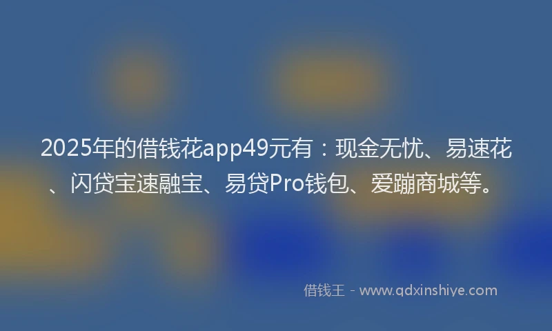 2025年的借钱花app49元有：现金无忧、易速花、闪贷宝速融宝、易贷Pro钱包、爱蹦商城等。