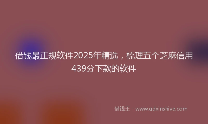 借钱最正规软件2025年精选，梳理五个芝麻信用439分下款的软件