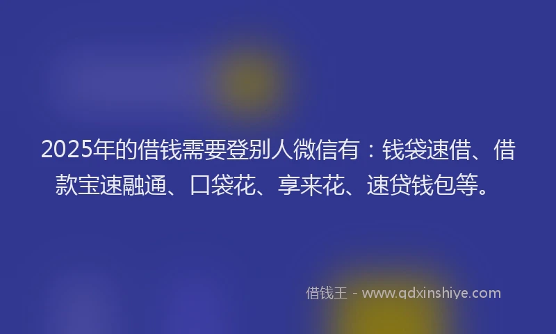 2025年的借钱需要登别人微信有：钱袋速借、借款宝速融通、口袋花、享来花、速贷钱包等。