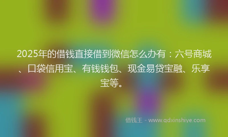 2025年的借钱直接借到微信怎么办有：六号商城、口袋信用宝、有钱钱包、现金易贷宝融、乐享宝等。