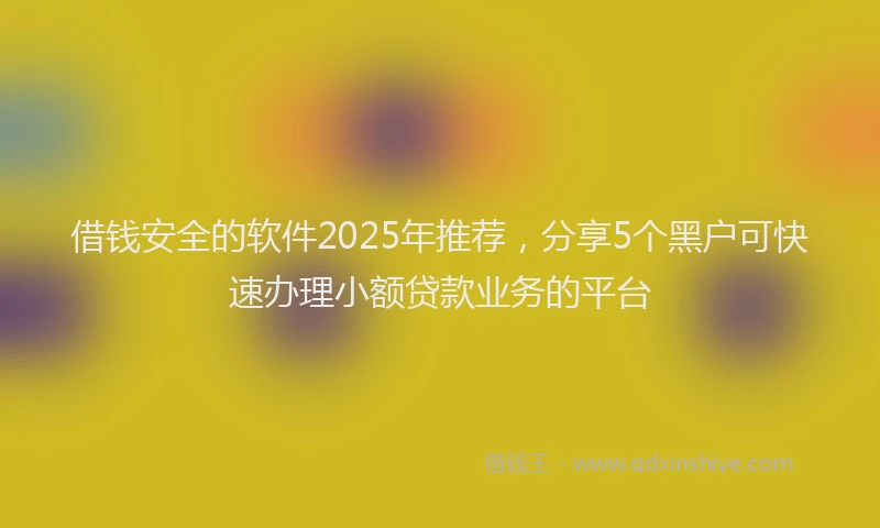 借钱安全的软件2025年推荐，分享5个黑户可快速办理小额贷款业务的平台