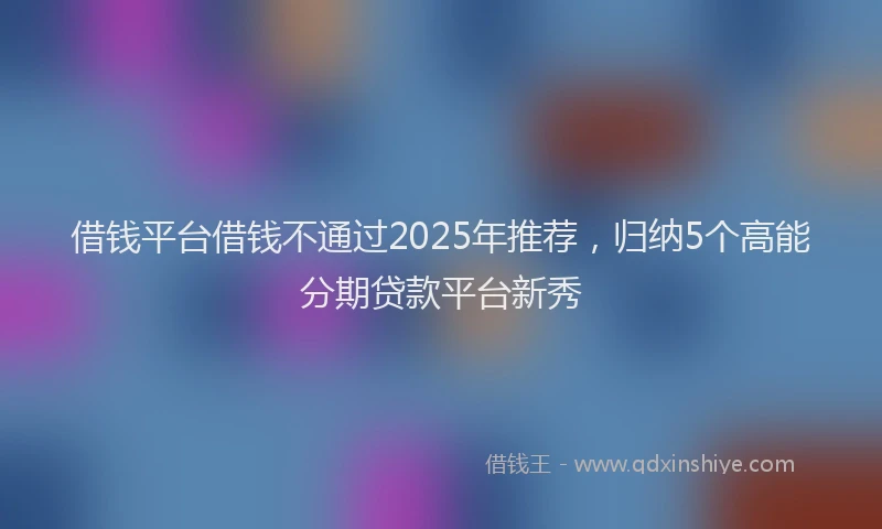 借钱平台借钱不通过2025年推荐，归纳5个高能分期贷款平台新秀