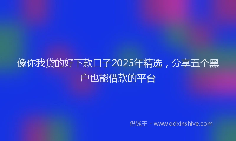 像你我贷的好下款口子2025年精选，分享五个黑户也能借款的平台