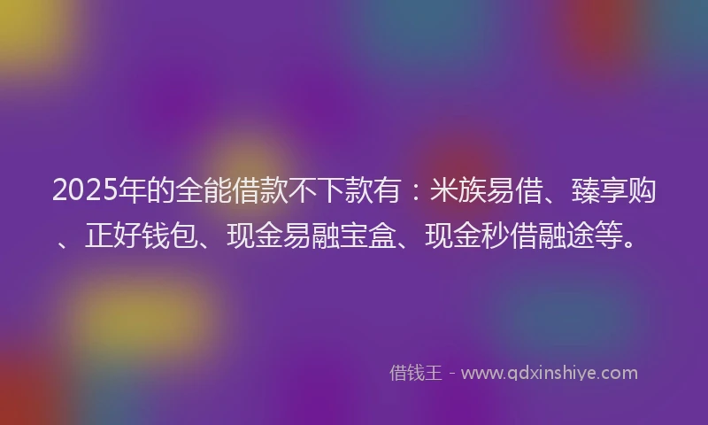 2025年的全能借款不下款有：米族易借、臻享购、正好钱包、现金易融宝盒、现金秒借融途等。