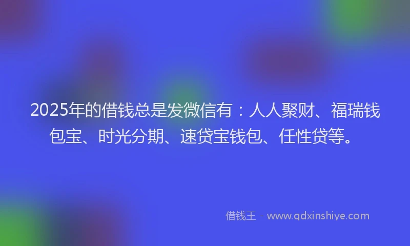 2025年的借钱总是发微信有：人人聚财、福瑞钱包宝、时光分期、速贷宝钱包、任性贷等。
