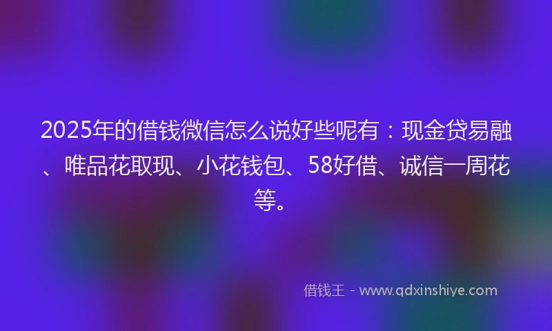 2025年的借钱微信怎么说好些呢有：现金贷易融、唯品花取现、小花钱包、58好借、诚信一周花等。