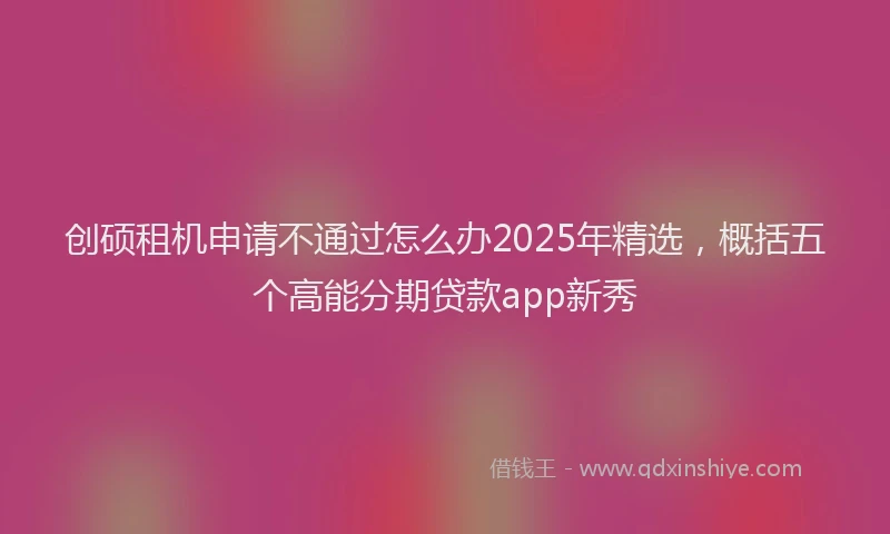 创硕租机申请不通过怎么办2025年精选，概括五个高能分期贷款app新秀