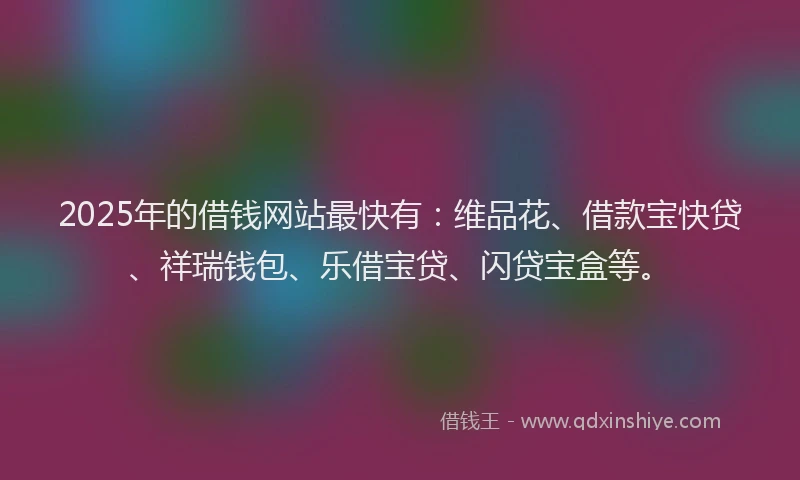 2025年的借钱网站最快有：维品花、借款宝快贷、祥瑞钱包、乐借宝贷、闪贷宝盒等。