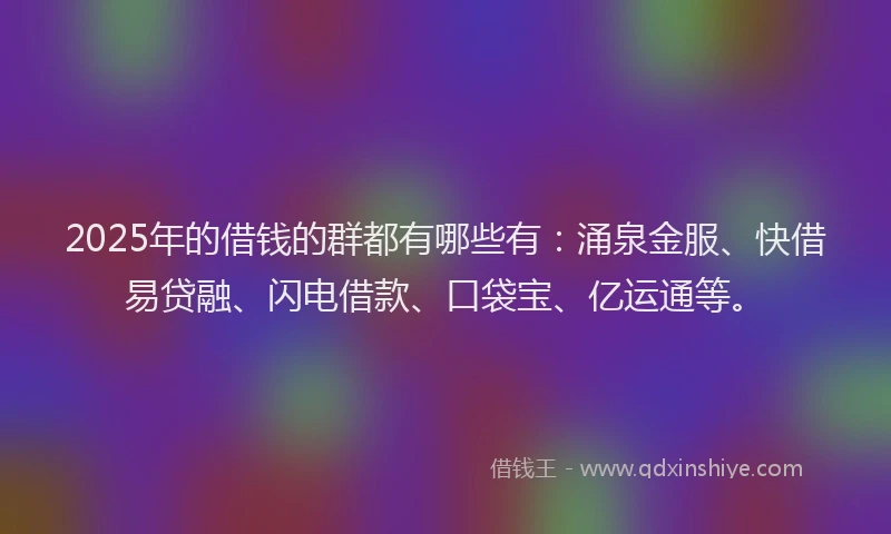 2025年的借钱的群都有哪些有：涌泉金服、快借易贷融、闪电借款、口袋宝、亿运通等。