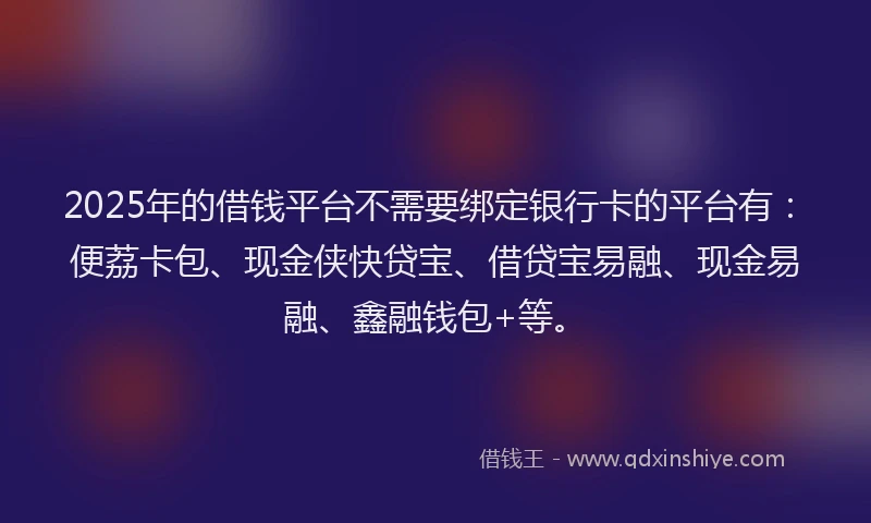 2025年的借钱平台不需要绑定银行卡的平台有：便荔卡包、现金侠快贷宝、借贷宝易融、现金易融、鑫融钱包+等。