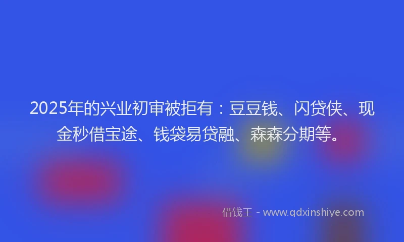 2025年的兴业初审被拒有：豆豆钱、闪贷侠、现金秒借宝途、钱袋易贷融、森森分期等。
