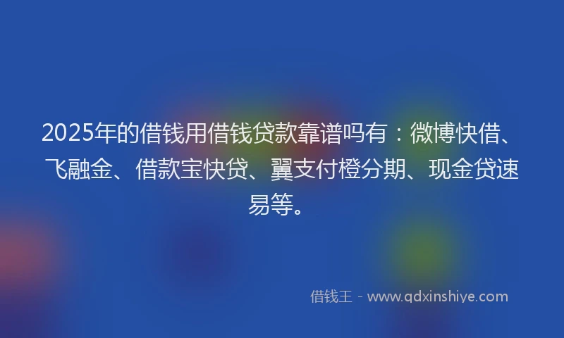 2025年的借钱用借钱贷款靠谱吗有：微博快借、飞融金、借款宝快贷、翼支付橙分期、现金贷速易等。