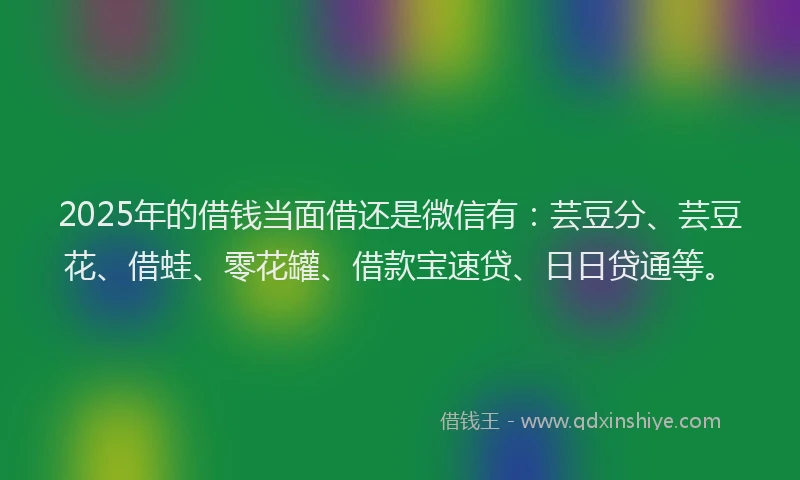 2025年的借钱当面借还是微信有：芸豆分、芸豆花、借蛙、零花罐、借款宝速贷、日日贷通等。