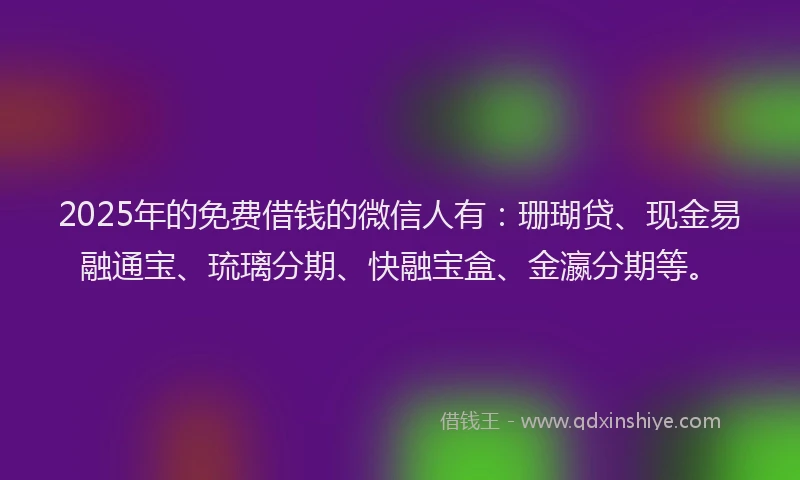 2025年的免费借钱的微信人有：珊瑚贷、现金易融通宝、琉璃分期、快融宝盒、金瀛分期等。