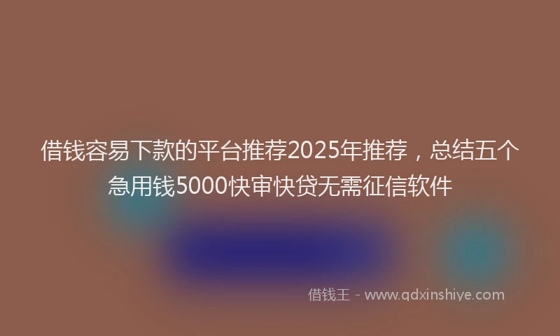 借钱容易下款的平台推荐2025年推荐，总结五个急用钱5000快审快贷无需征信软件